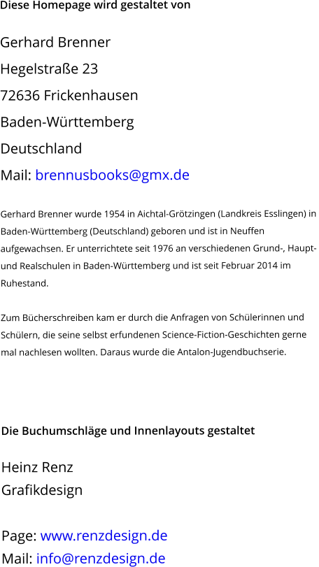 Diese Homepage wird gestaltet von  Gerhard Brenner Hegelstraße 23 72636 Frickenhausen Baden-Württemberg Deutschland Mail: brennusbooks@gmx.de   Gerhard Brenner wurde 1954 in Aichtal-Grötzingen (Landkreis Esslingen) in  Baden-Württemberg (Deutschland) geboren und ist in Neuffen aufgewachsen. Er unterrichtete seit 1976 an verschiedenen Grund-, Haupt- und Realschulen in Baden-Württemberg und ist seit Februar 2014 im Ruhestand.  Zum Bücherschreiben kam er durch die Anfragen von Schülerinnen und Schülern, die seine selbst erfundenen Science-Fiction-Geschichten gerne mal nachlesen wollten. Daraus wurde die Antalon-Jugendbuchserie.      Die Buchumschläge und Innenlayouts gestaltet  Heinz Renz Grafikdesign  Page: www.renzdesign.de Mail: info@renzdesign.de